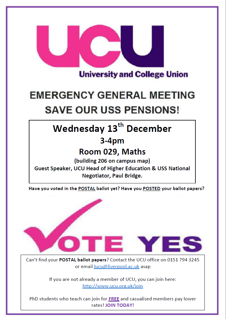 UCU USS EGM, Wednesday 13th December 3-4pm Room 029, Maths (building 206 on campus map) Guest Speaker, UCU Head of Higher Education & USS National Negotiator, Paul Bridge. Can’t find your POSTAL ballot papers? Contact the UCU office on 0151 794 3245 or email lucu@liverpool.ac.uk asap If you are not already a member of UCU, you can join here: http://www.ucu.org.uk/join PhD students who teach can join for FREE and casualised members pay lower rates! JOIN TODAY! Have you voted in the POSTAL ballot yet? Have you POSTED your ballot papers?